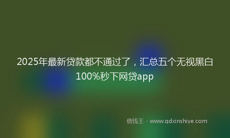 2025年最新贷款都不通过了，汇总五个无视黑白100%秒下网贷app