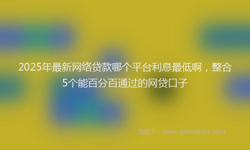 2025年最新网络贷款哪个平台利息最低啊，整合5个能百分百通过的网贷口子