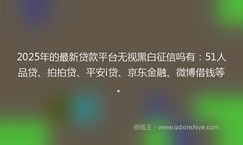 2025年的最新贷款平台无视黑白征信吗有：51人品贷、拍拍贷、平安i贷、京东金融、微博借钱等。