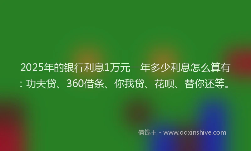 2025年的银行利息1万元一年多少利息怎么算有：功夫贷、360借条、你我贷、花呗、替你还等。