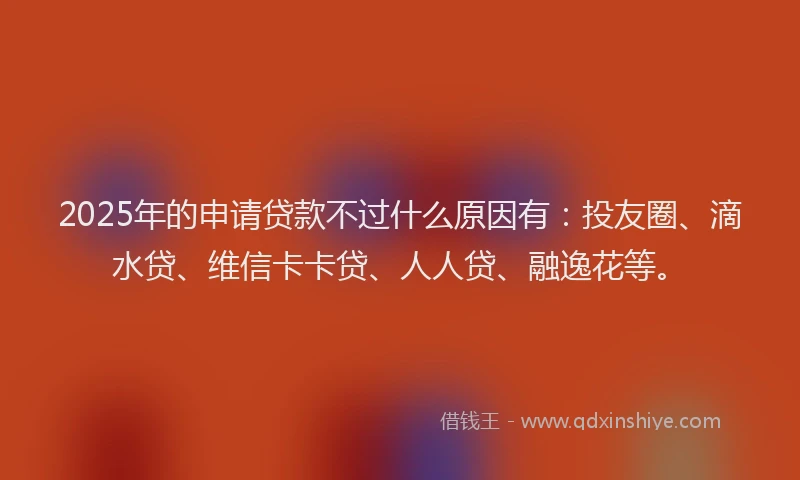 2025年的申请贷款不过什么原因有：投友圈、滴水贷、维信卡卡贷、人人贷、融逸花等。