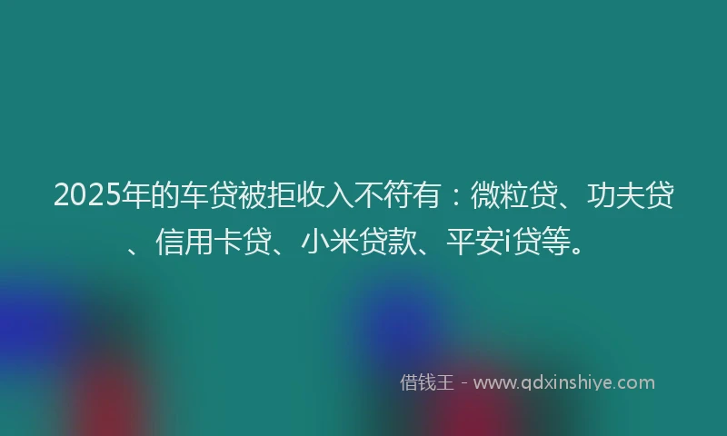 2025年的车贷被拒收入不符有：微粒贷、功夫贷、信用卡贷、小米贷款、平安i贷等。