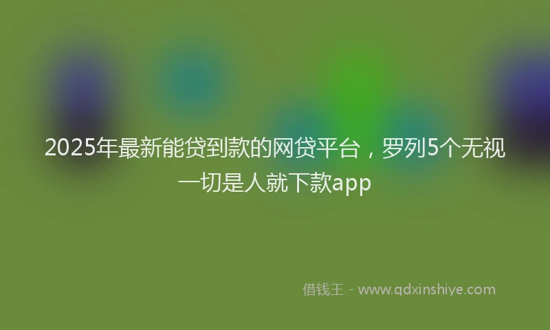 2025年最新能贷到款的网贷平台，罗列5个无视一切是人就下款app