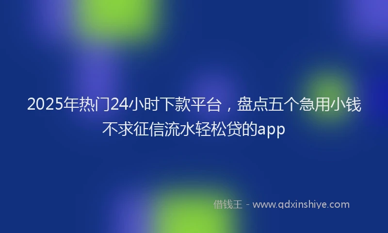 2025年热门24小时下款平台，盘点五个急用小钱不求征信流水轻松贷的app