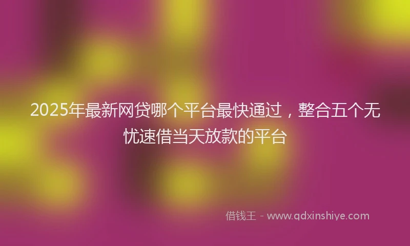 2025年最新网贷哪个平台最快通过，整合五个无忧速借当天放款的平台