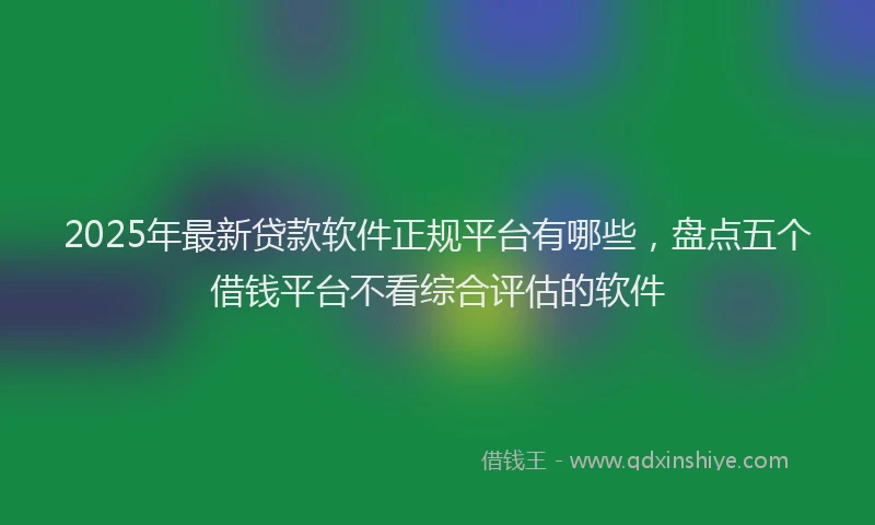 2025年最新贷款软件正规平台有哪些，盘点五个借钱平台不看综合评估的软件