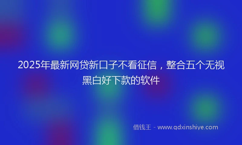 2025年最新网贷新口子不看征信，整合五个无视黑白好下款的软件
