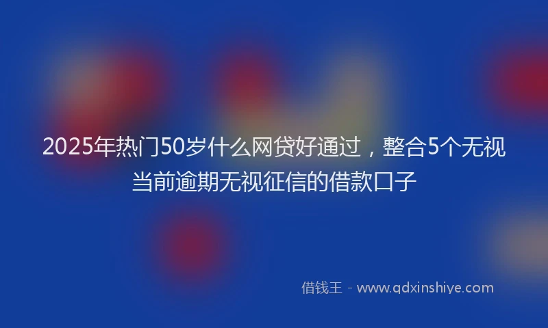 2025年热门50岁什么网贷好通过，整合5个无视当前逾期无视征信的借款口子
