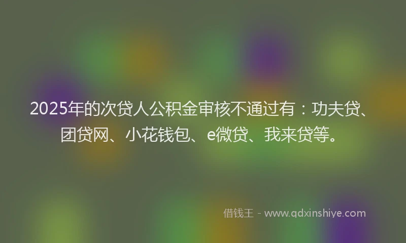 2025年的次贷人公积金审核不通过有：功夫贷、团贷网、小花钱包、e微贷、我来贷等。