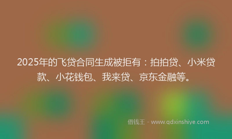 2025年的飞贷合同生成被拒有：拍拍贷、小米贷款、小花钱包、我来贷、京东金融等。