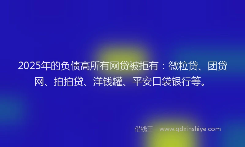 2025年的负债高所有网贷被拒有：微粒贷、团贷网、拍拍贷、洋钱罐、平安口袋银行等。