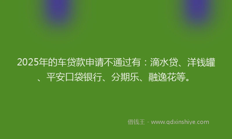 2025年的车贷款申请不通过有：滴水贷、洋钱罐、平安口袋银行、分期乐、融逸花等。