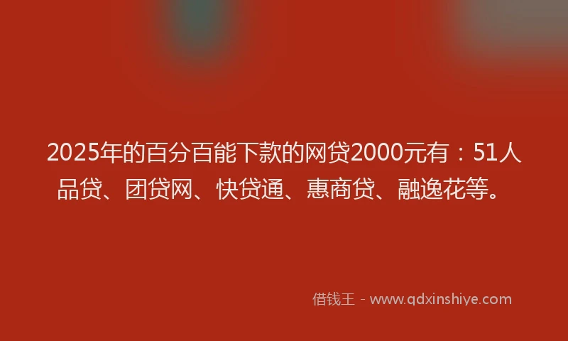 2025年的百分百能下款的网贷2000元有：51人品贷、团贷网、快贷通、惠商贷、融逸花等。