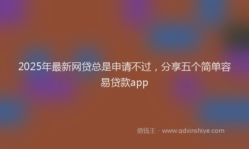 2025年最新网贷总是申请不过，分享五个简单容易贷款app