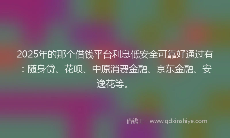 2025年的那个借钱平台利息低安全可靠好通过有：随身贷、花呗、中原消费金融、京东金融、安逸花等。
