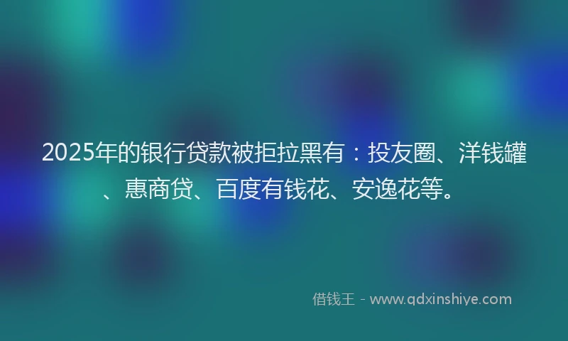 2025年的银行贷款被拒拉黑有：投友圈、洋钱罐、惠商贷、百度有钱花、安逸花等。