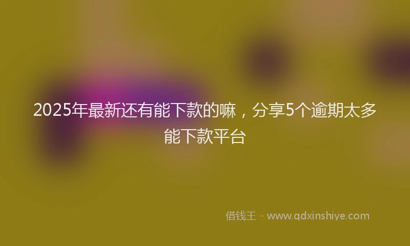 2025年最新还有能下款的嘛，分享5个逾期太多能下款平台