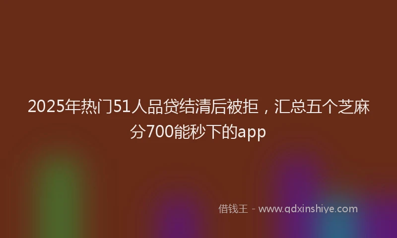 2025年热门51人品贷结清后被拒，汇总五个芝麻分700能秒下的app