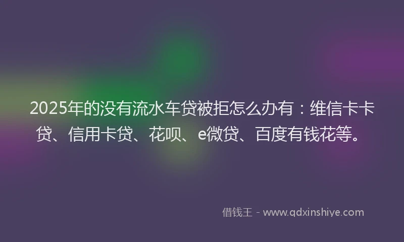 2025年的没有流水车贷被拒怎么办有：维信卡卡贷、信用卡贷、花呗、e微贷、百度有钱花等。
