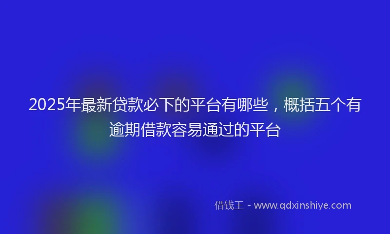 2025年最新贷款必下的平台有哪些，概括五个有逾期借款容易通过的平台