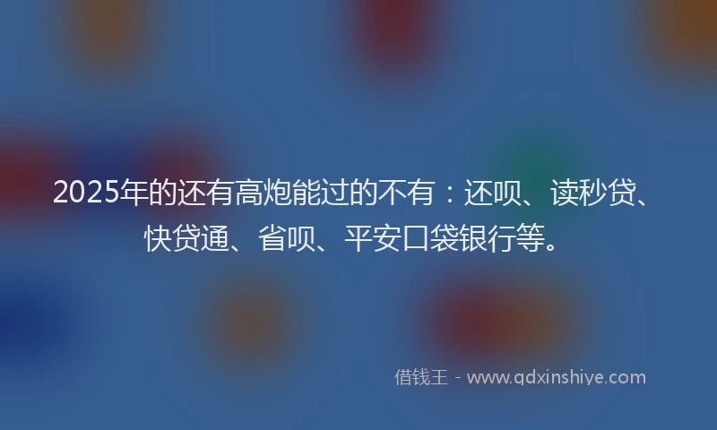 2025年的还有高炮能过的不有：还呗、读秒贷、快贷通、省呗、平安口袋银行等。