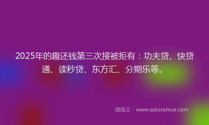 2025年的趣还钱第三次接被拒有：功夫贷、快贷通、读秒贷、东方汇、分期乐等。