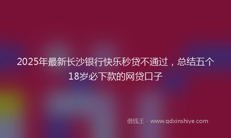 2025年最新长沙银行快乐秒贷不通过，总结五个18岁必下款的网贷口子