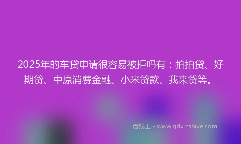 2025年的车贷申请很容易被拒吗有：拍拍贷、好期贷、中原消费金融、小米贷款、我来贷等。