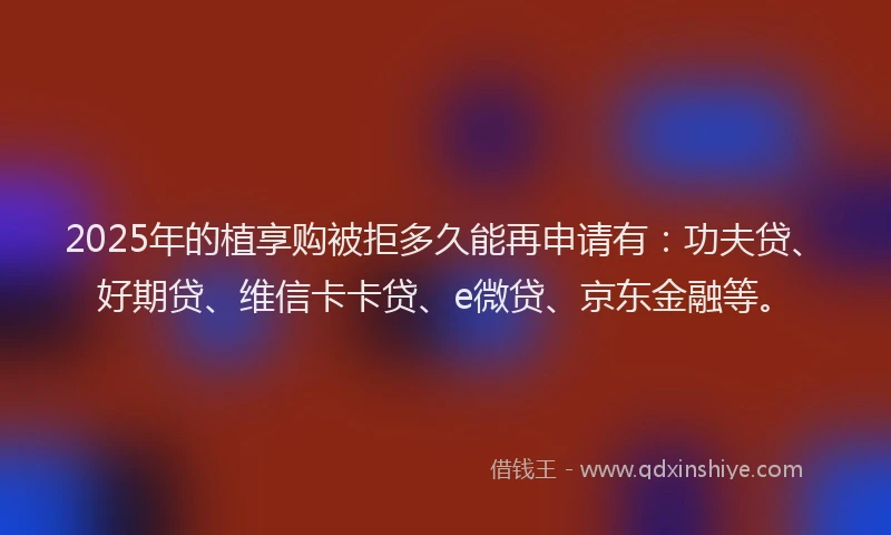 2025年的植享购被拒多久能再申请有：功夫贷、好期贷、维信卡卡贷、e微贷、京东金融等。
