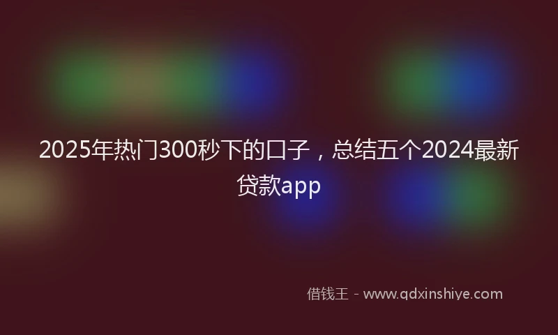 2025年热门300秒下的口子，总结五个2024最新贷款app
