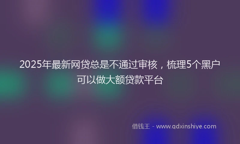 2025年最新网贷总是不通过审核，梳理5个黑户可以做大额贷款平台