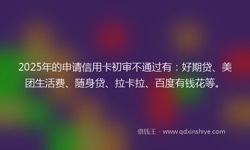 2025年的申请信用卡初审不通过有：好期贷、美团生活费、随身贷、拉卡拉、百度有钱花等。
