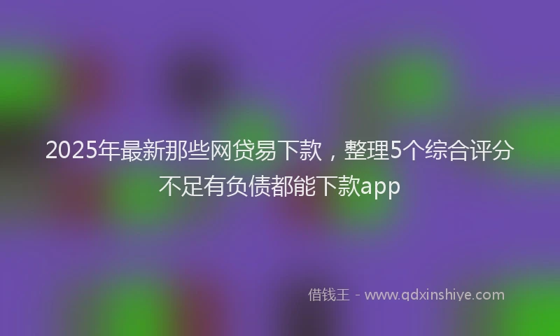 2025年最新那些网贷易下款，整理5个综合评分不足有负债都能下款app