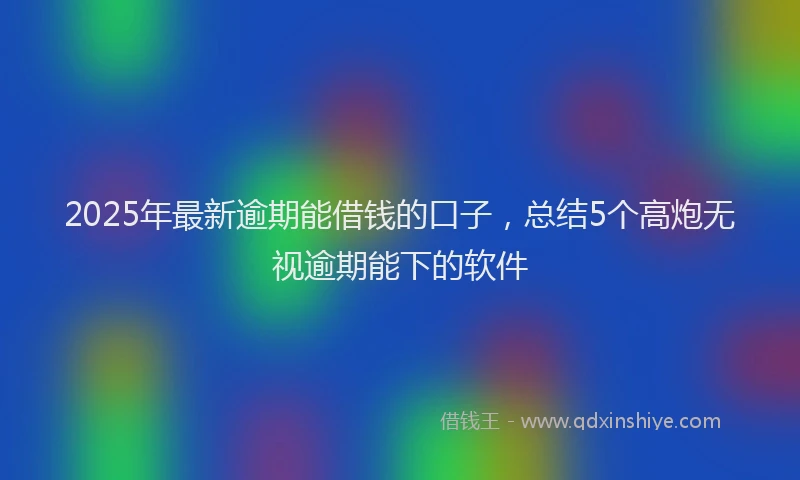 2025年最新逾期能借钱的口子，总结5个高炮无视逾期能下的软件