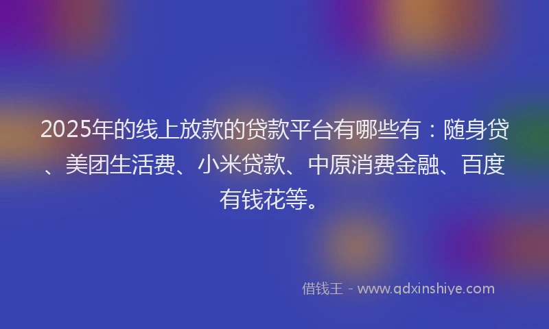 2025年的线上放款的贷款平台有哪些有：随身贷、美团生活费、小米贷款、中原消费金融、百度有钱花等。