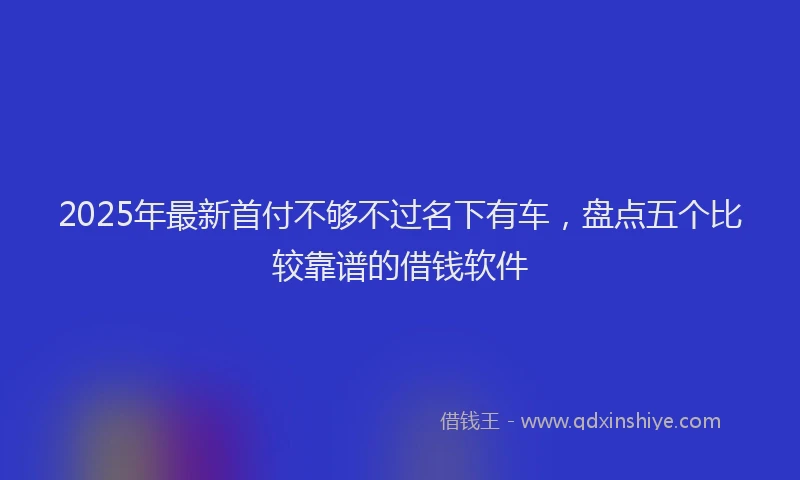 2025年最新首付不够不过名下有车，盘点五个比较靠谱的借钱软件