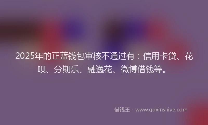 2025年的正蓝钱包审核不通过有：信用卡贷、花呗、分期乐、融逸花、微博借钱等。