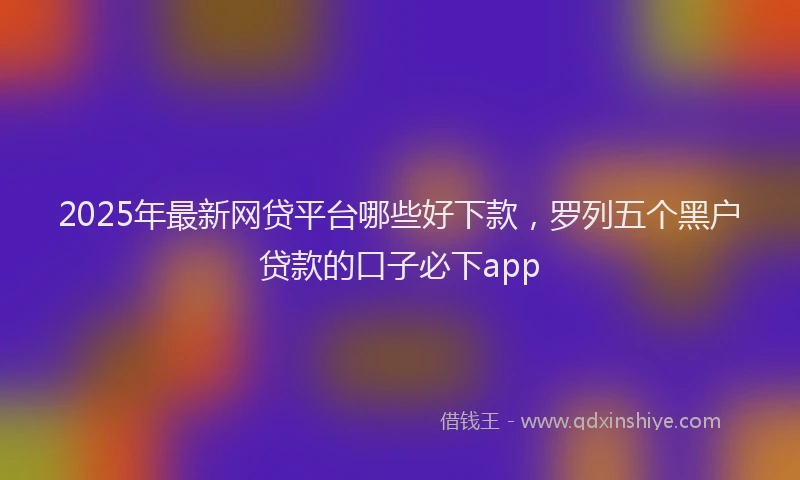 2025年最新网贷平台哪些好下款，罗列五个黑户贷款的口子必下app