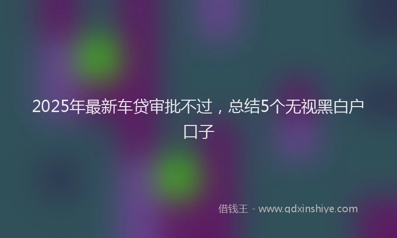2025年最新车贷审批不过，总结5个无视黑白户口子