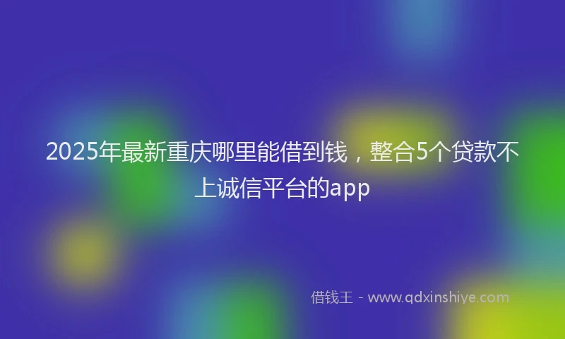 2025年最新重庆哪里能借到钱，整合5个贷款不上诚信平台的app