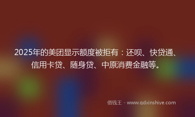 2025年的美团显示额度被拒有：还呗、快贷通、信用卡贷、随身贷、中原消费金融等。