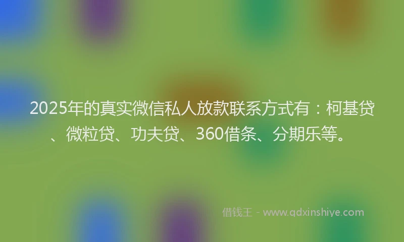 2025年的真实微信私人放款联系方式有：柯基贷、微粒贷、功夫贷、360借条、分期乐等。
