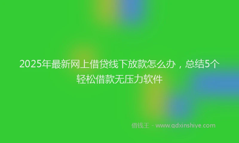 2025年最新网上借贷线下放款怎么办，总结5个轻松借款无压力软件