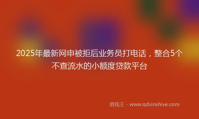 2025年最新网申被拒后业务员打电话，整合5个不查流水的小额度贷款平台