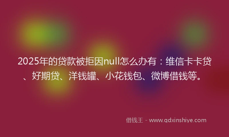 2025年的贷款被拒因null怎么办有：维信卡卡贷、好期贷、洋钱罐、小花钱包、微博借钱等。