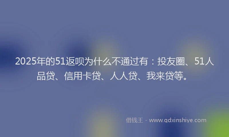 2025年的51返呗为什么不通过有：投友圈、51人品贷、信用卡贷、人人贷、我来贷等。