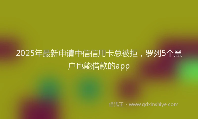2025年最新申请中信信用卡总被拒，罗列5个黑户也能借款的app