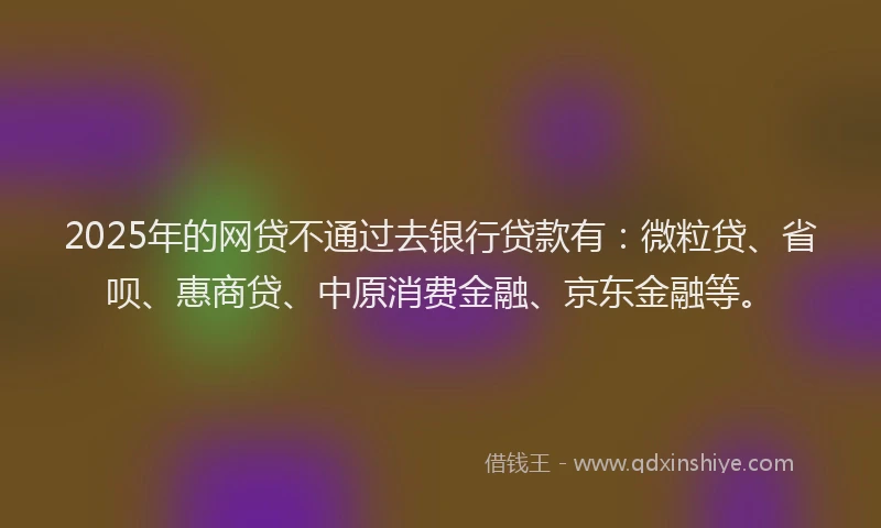 2025年的网贷不通过去银行贷款有：微粒贷、省呗、惠商贷、中原消费金融、京东金融等。