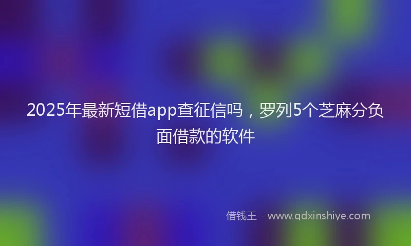 2025年最新短借app查征信吗，罗列5个芝麻分负面借款的软件