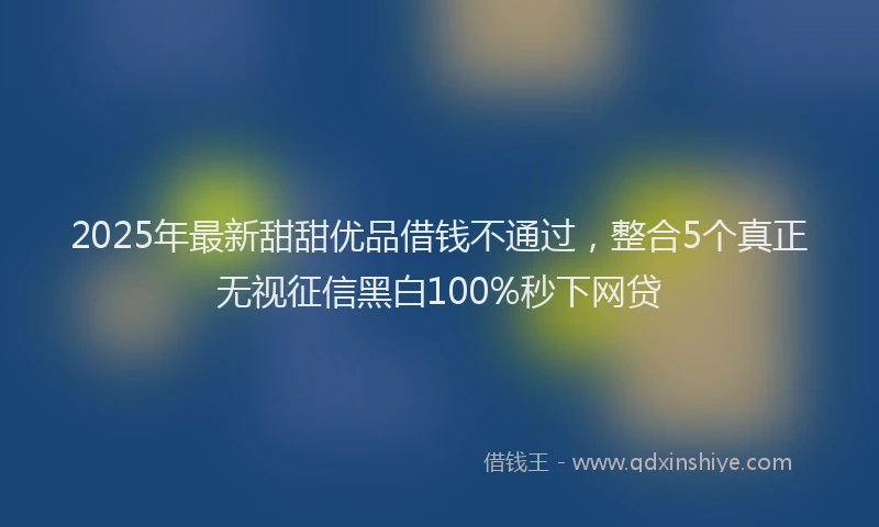 2025年最新甜甜优品借钱不通过，整合5个真正无视征信黑白100%秒下网贷